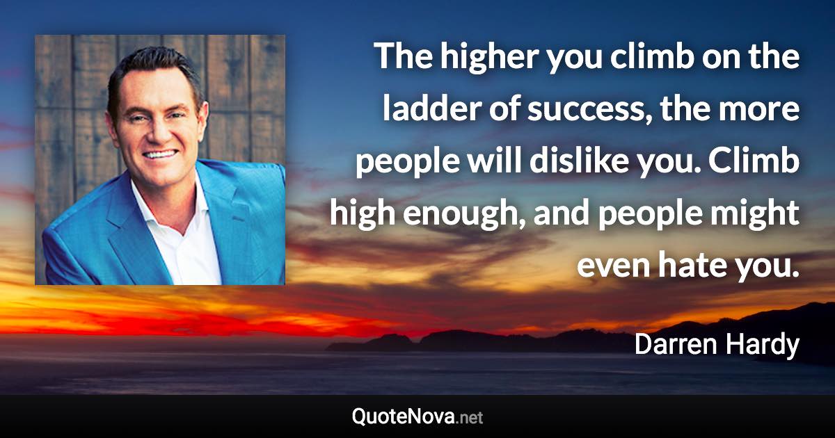 The higher you climb on the ladder of success, the more people will dislike you. Climb high enough, and people might even hate you. - Darren Hardy quote