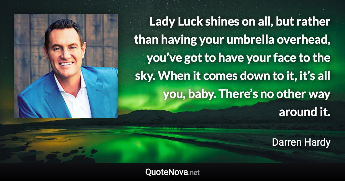 Lady Luck shines on all, but rather than having your umbrella overhead, you’ve got to have your face to the sky. When it comes down to it, it’s all you, baby. There’s no other way around it. - Darren Hardy quote