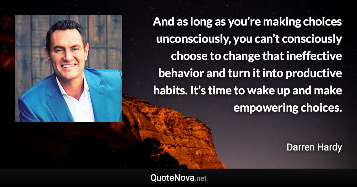 And as long as you’re making choices unconsciously, you can’t consciously choose to change that ineffective behavior and turn it into productive habits. It’s time to wake up and make empowering choices. - Darren Hardy quote