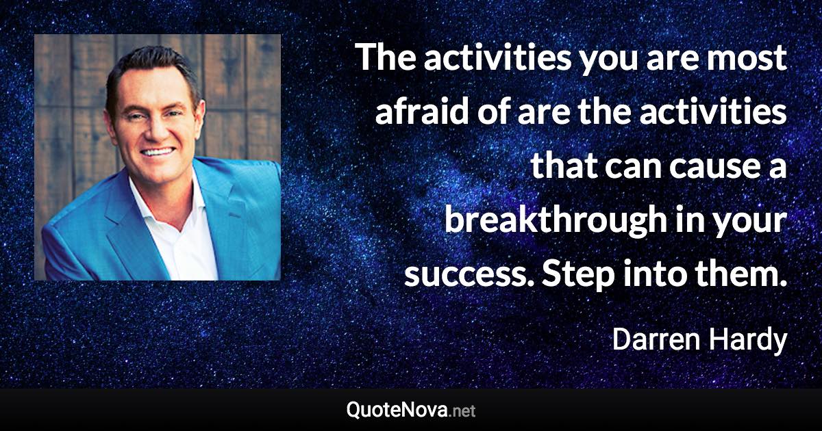 The activities you are most afraid of are the activities that can cause a breakthrough in your success. Step into them. - Darren Hardy quote