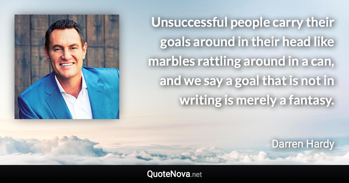 Unsuccessful people carry their goals around in their head like marbles rattling around in a can, and we say a goal that is not in writing is merely a fantasy. - Darren Hardy quote