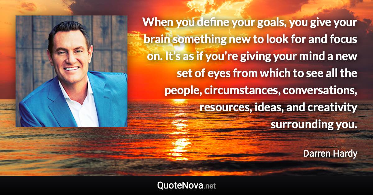 When you define your goals, you give your brain something new to look for and focus on. It’s as if you’re giving your mind a new set of eyes from which to see all the people, circumstances, conversations, resources, ideas, and creativity surrounding you. - Darren Hardy quote