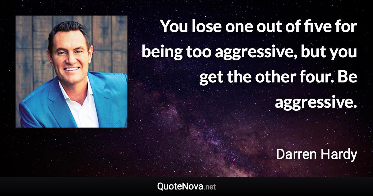 You lose one out of five for being too aggressive, but you get the other four. Be aggressive. - Darren Hardy quote