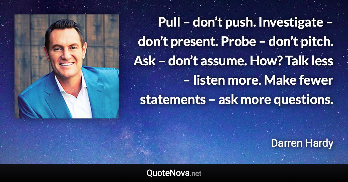 Pull – don’t push. Investigate – don’t present. Probe – don’t pitch. Ask – don’t assume. How? Talk less – listen more. Make fewer statements – ask more questions. - Darren Hardy quote