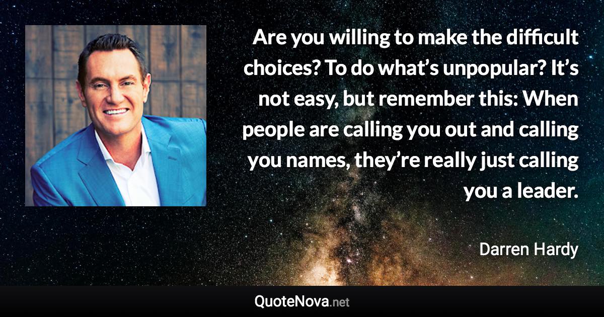 Are you willing to make the difficult choices? To do what’s unpopular? It’s not easy, but remember this: When people are calling you out and calling you names, they’re really just calling you a leader. - Darren Hardy quote