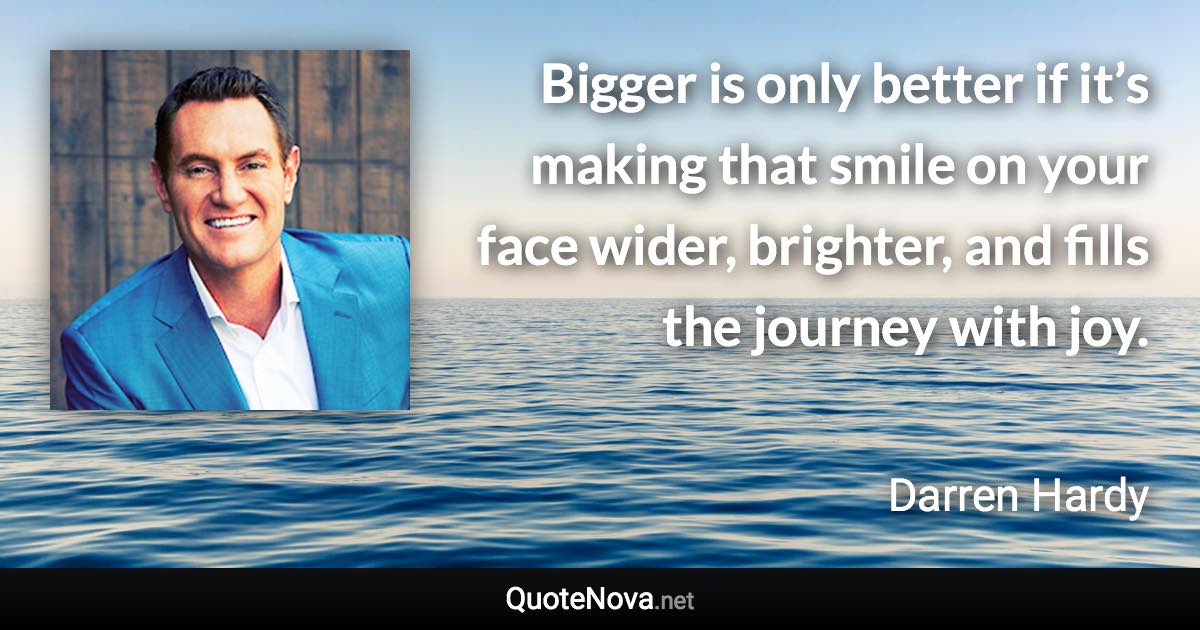 Bigger is only better if it’s making that smile on your face wider, brighter, and fills the journey with joy. - Darren Hardy quote