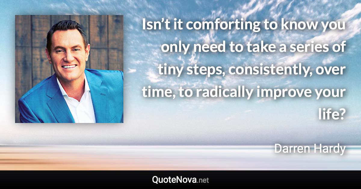 Isn’t it comforting to know you only need to take a series of tiny steps, consistently, over time, to radically improve your life? - Darren Hardy quote