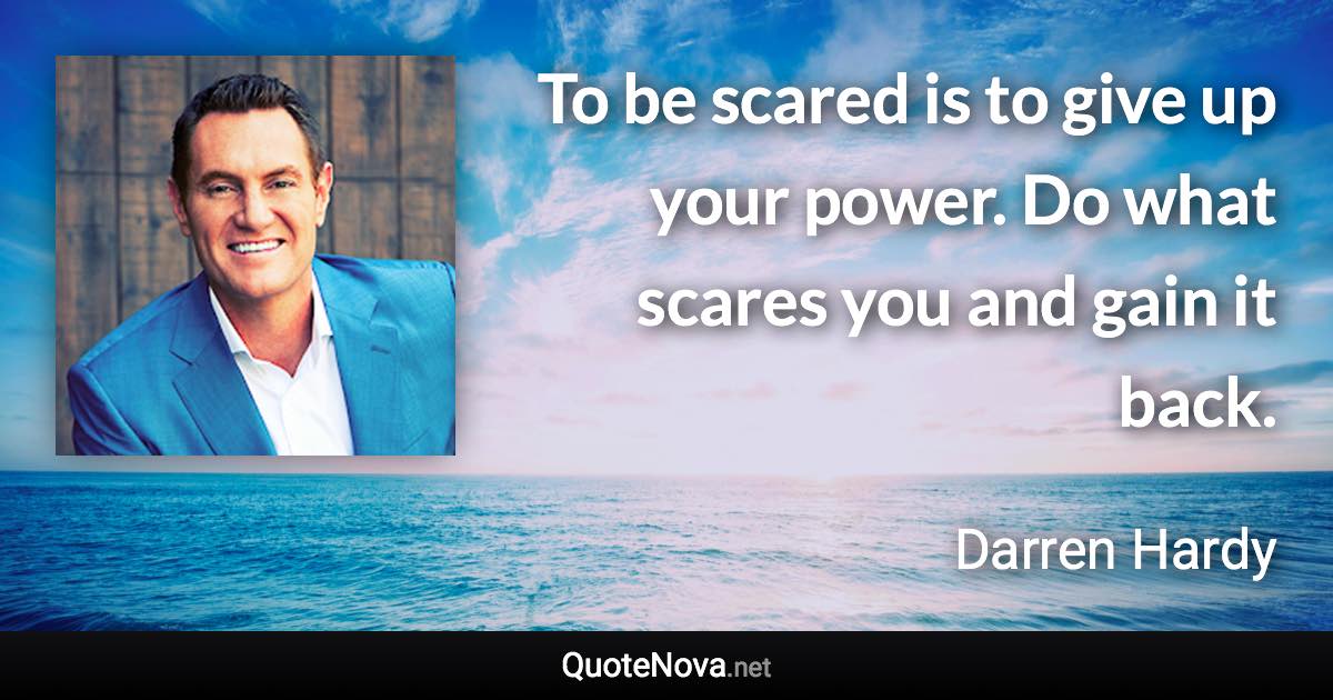 To be scared is to give up your power. Do what scares you and gain it back. - Darren Hardy quote