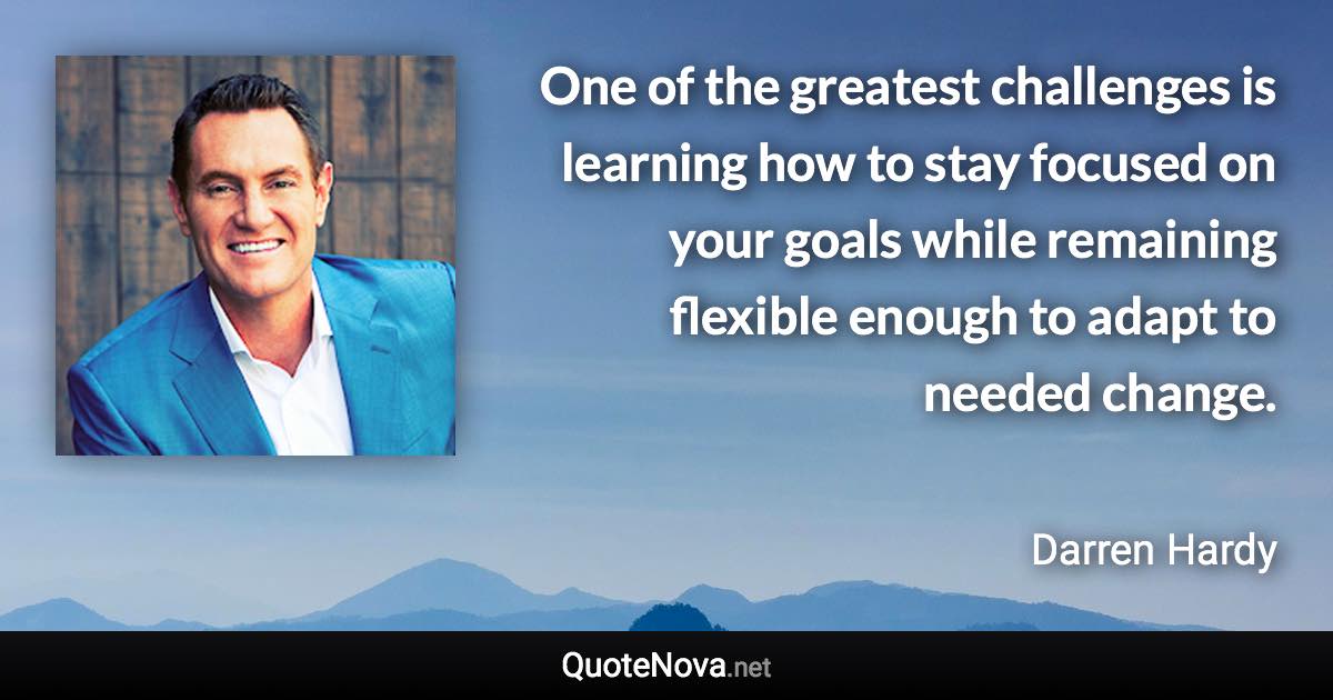 One of the greatest challenges is learning how to stay focused on your goals while remaining flexible enough to adapt to needed change. - Darren Hardy quote