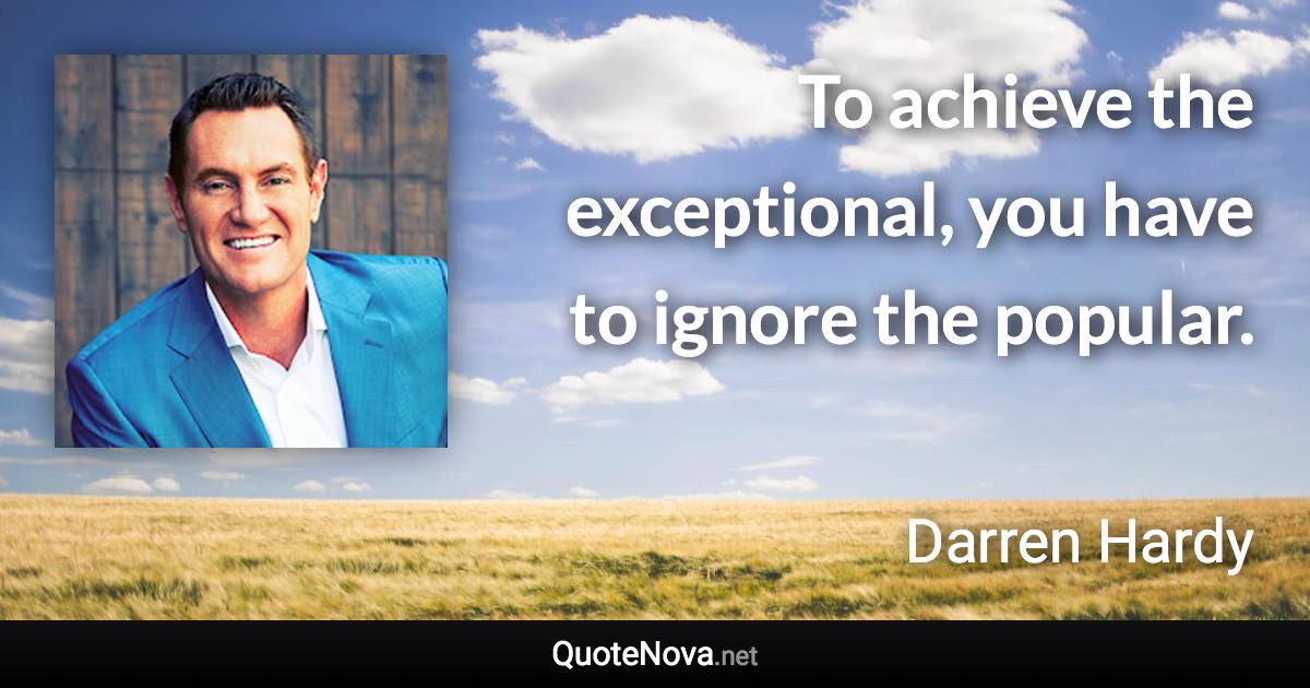 To achieve the exceptional, you have to ignore the popular. - Darren Hardy quote
