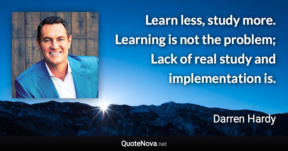 Learn less, study more. Learning is not the problem; Lack of real study and implementation is. - Darren Hardy quote