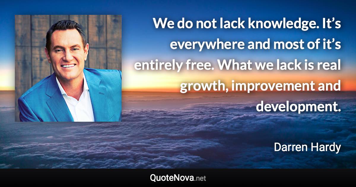 We do not lack knowledge. It’s everywhere and most of it’s entirely free. What we lack is real growth, improvement and development. - Darren Hardy quote