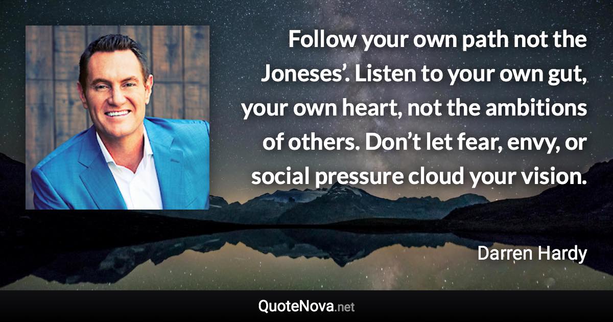 Follow your own path not the Joneses’. Listen to your own gut, your own heart, not the ambitions of others. Don’t let fear, envy, or social pressure cloud your vision. - Darren Hardy quote