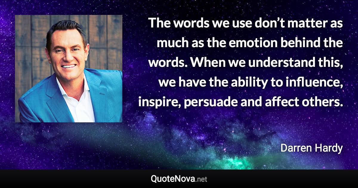 The words we use don’t matter as much as the emotion behind the words. When we understand this, we have the ability to influence, inspire, persuade and affect others. - Darren Hardy quote