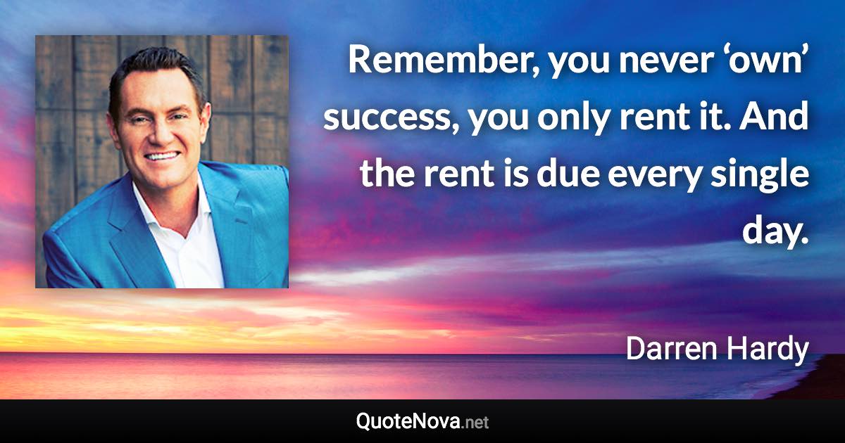 Remember, you never ‘own’ success, you only rent it. And the rent is due every single day. - Darren Hardy quote