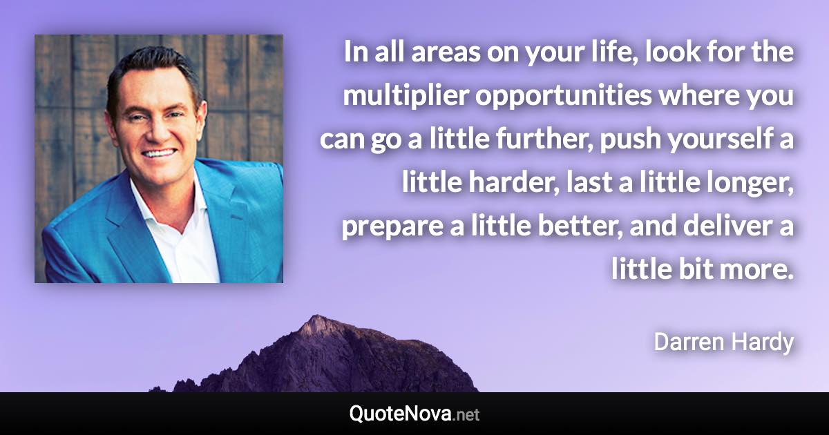 In all areas on your life, look for the multiplier opportunities where you can go a little further, push yourself a little harder, last a little longer, prepare a little better, and deliver a little bit more. - Darren Hardy quote