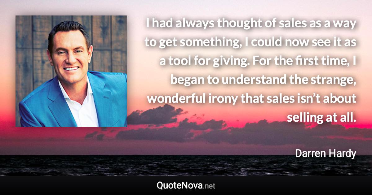 I had always thought of sales as a way to get something, I could now see it as a tool for giving. For the first time, I began to understand the strange, wonderful irony that sales isn’t about selling at all. - Darren Hardy quote