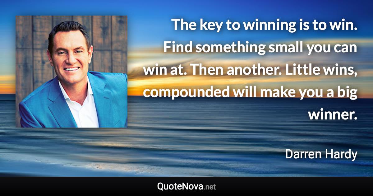 The key to winning is to win. Find something small you can win at. Then another. Little wins, compounded will make you a big winner. - Darren Hardy quote