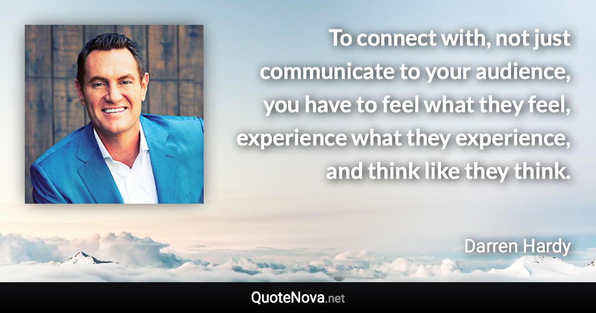 To connect with, not just communicate to your audience, you have to feel what they feel, experience what they experience, and think like they think. - Darren Hardy quote