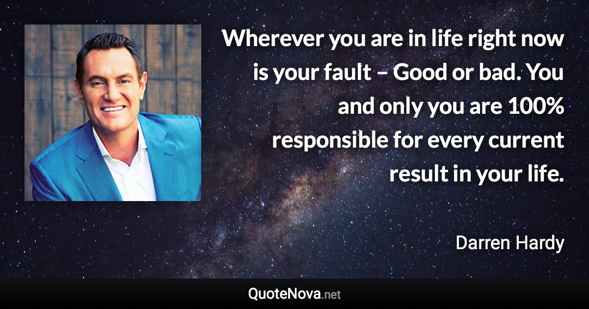 Wherever you are in life right now is your fault – Good or bad. You and only you are 100% responsible for every current result in your life. - Darren Hardy quote