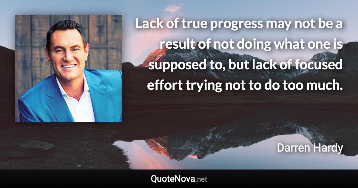 Lack of true progress may not be a result of not doing what one is supposed to, but lack of focused effort trying not to do too much. - Darren Hardy quote