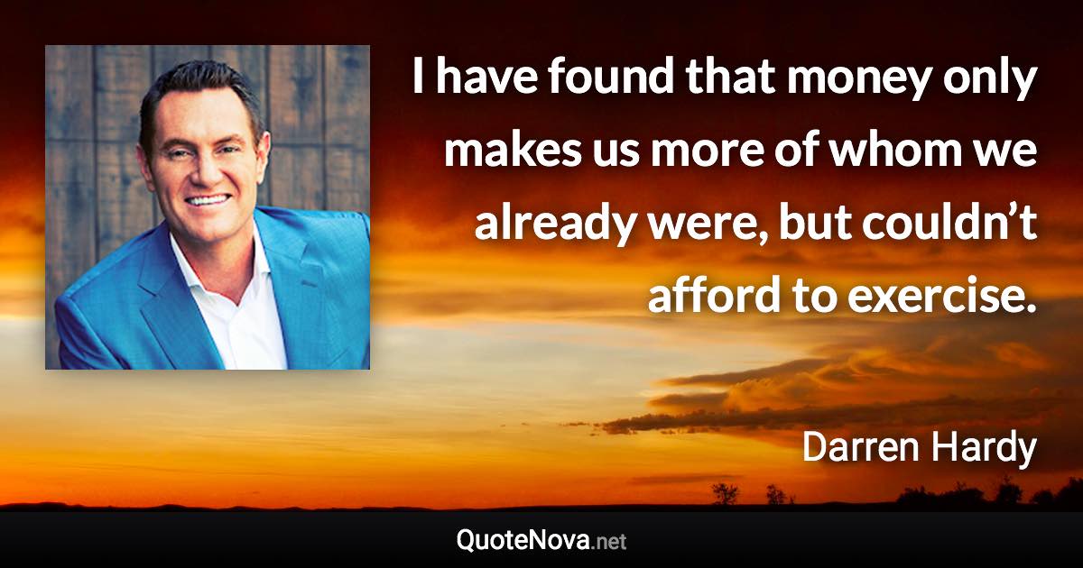 I have found that money only makes us more of whom we already were, but couldn’t afford to exercise. - Darren Hardy quote