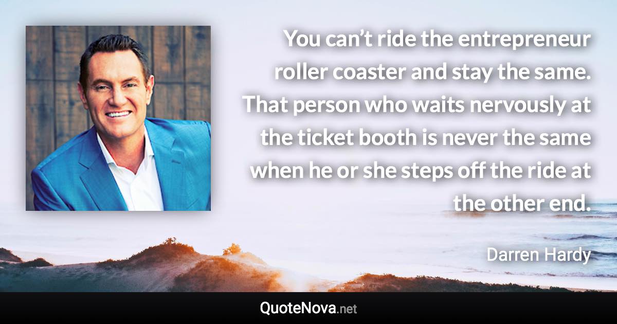 You can’t ride the entrepreneur roller coaster and stay the same. That person who waits nervously at the ticket booth is never the same when he or she steps off the ride at the other end. - Darren Hardy quote