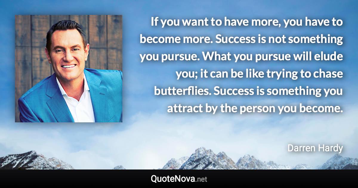 If you want to have more, you have to become more. Success is not something you pursue. What you pursue will elude you; it can be like trying to chase butterflies. Success is something you attract by the person you become. - Darren Hardy quote