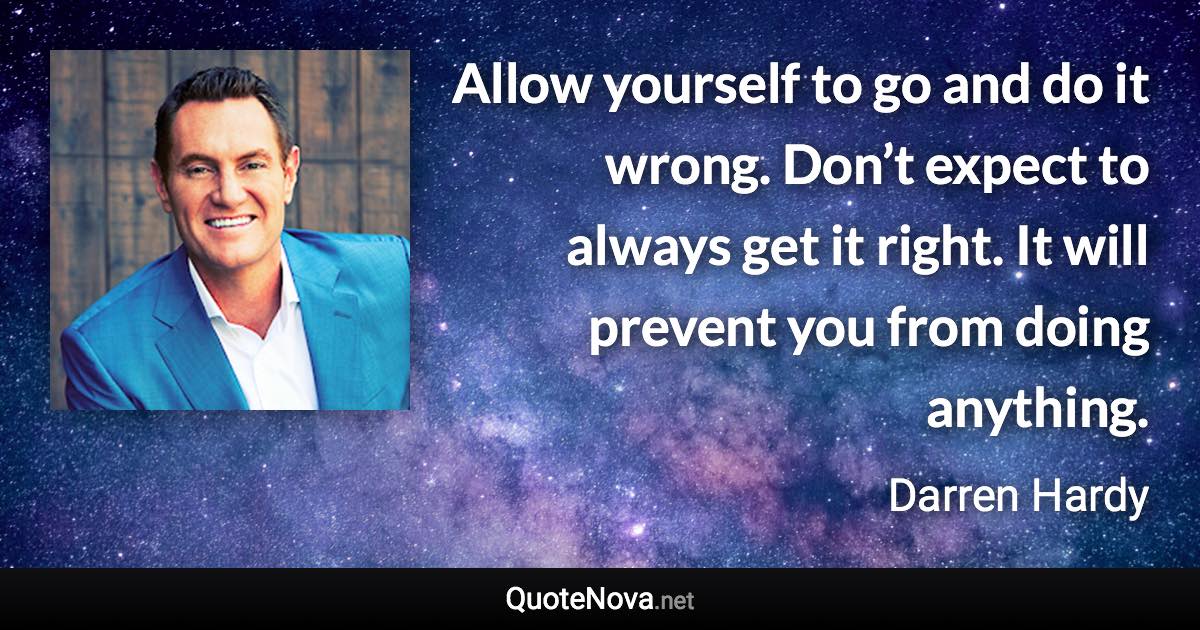 Allow yourself to go and do it wrong. Don’t expect to always get it right. It will prevent you from doing anything. - Darren Hardy quote