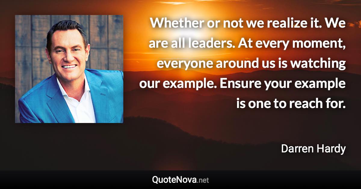 Whether or not we realize it. We are all leaders. At every moment, everyone around us is watching our example. Ensure your example is one to reach for. - Darren Hardy quote