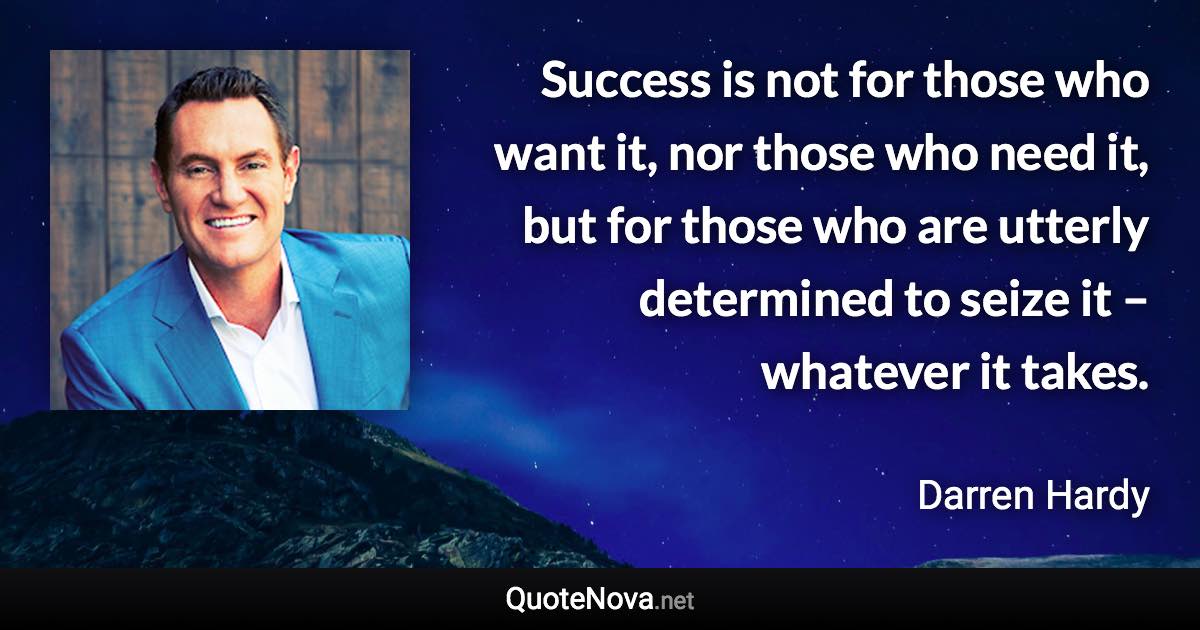 Success is not for those who want it, nor those who need it, but for those who are utterly determined to seize it – whatever it takes. - Darren Hardy quote