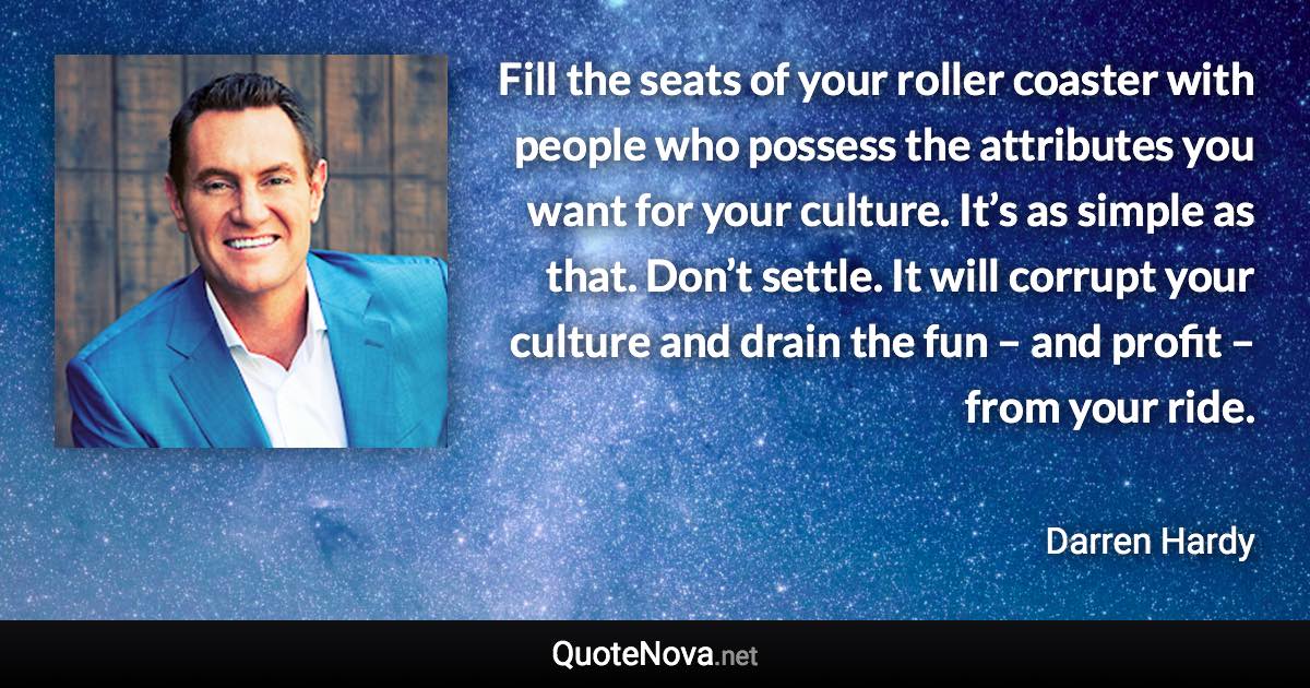 Fill the seats of your roller coaster with people who possess the attributes you want for your culture. It’s as simple as that. Don’t settle. It will corrupt your culture and drain the fun – and profit – from your ride. - Darren Hardy quote