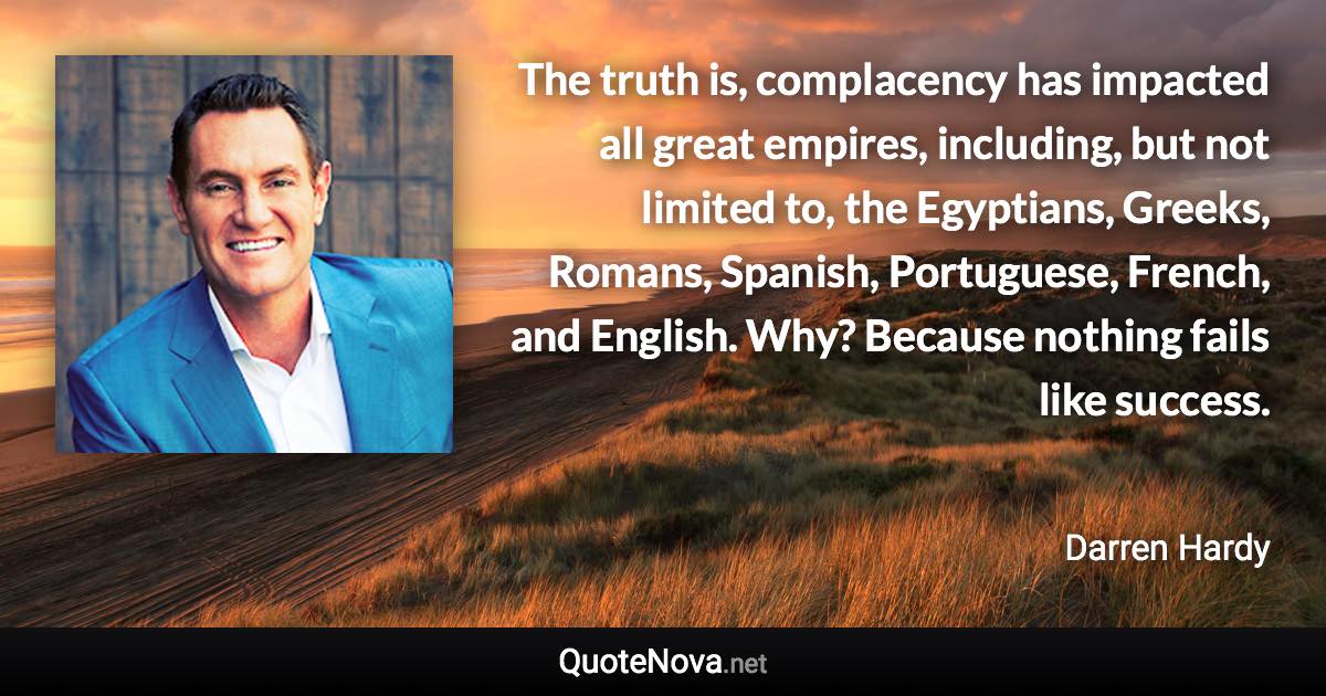 The truth is, complacency has impacted all great empires, including, but not limited to, the Egyptians, Greeks, Romans, Spanish, Portuguese, French, and English. Why? Because nothing fails like success. - Darren Hardy quote