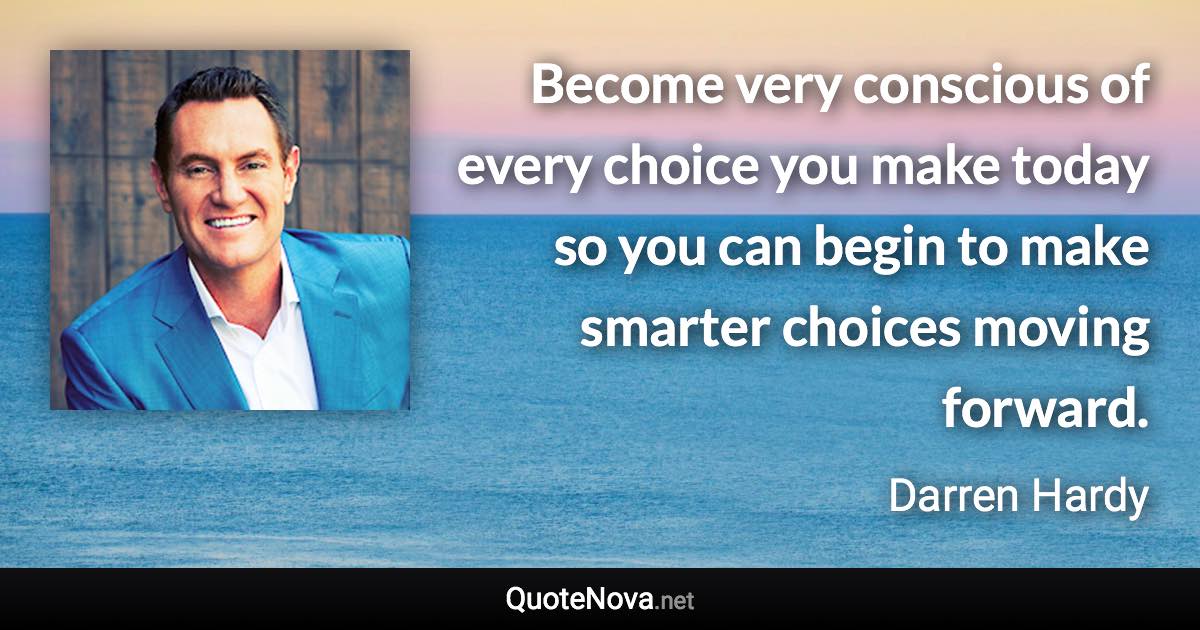 Become very conscious of every choice you make today so you can begin to make smarter choices moving forward. - Darren Hardy quote