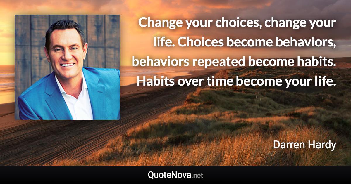 Change your choices, change your life. Choices become behaviors, behaviors repeated become habits. Habits over time become your life. - Darren Hardy quote