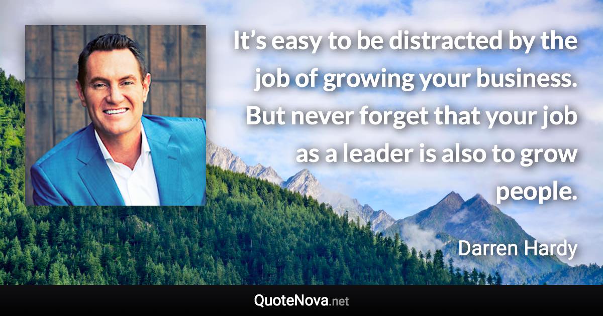 It’s easy to be distracted by the job of growing your business. But never forget that your job as a leader is also to grow people. - Darren Hardy quote