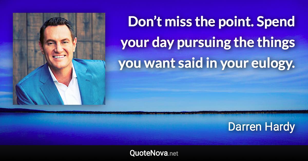 Don’t miss the point. Spend your day pursuing the things you want said in your eulogy. - Darren Hardy quote