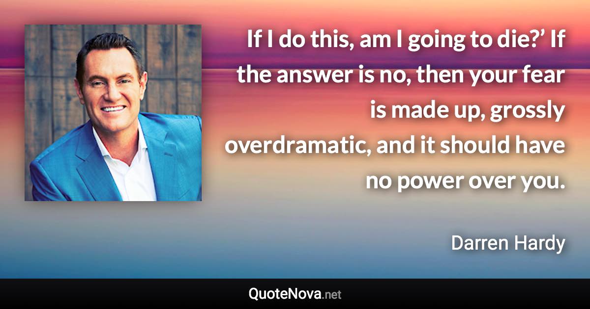 If I do this, am I going to die?’ If the answer is no, then your fear is made up, grossly overdramatic, and it should have no power over you. - Darren Hardy quote