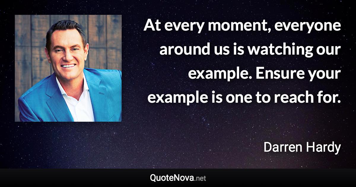 At every moment, everyone around us is watching our example. Ensure your example is one to reach for. - Darren Hardy quote