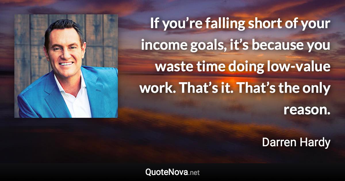 If you’re falling short of your income goals, it’s because you waste time doing low-value work. That’s it. That’s the only reason. - Darren Hardy quote