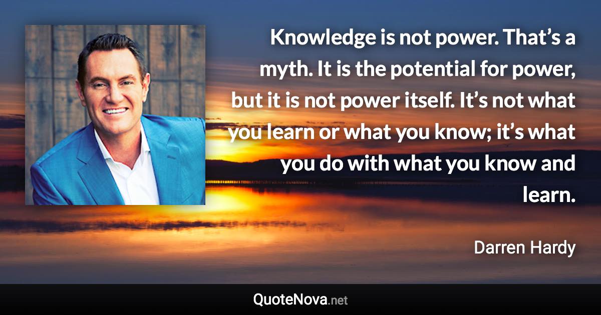 Knowledge is not power. That’s a myth. It is the potential for power, but it is not power itself. It’s not what you learn or what you know; it’s what you do with what you know and learn. - Darren Hardy quote