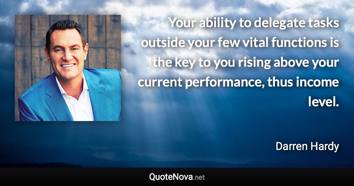 Your ability to delegate tasks outside your few vital functions is the key to you rising above your current performance, thus income level. - Darren Hardy quote