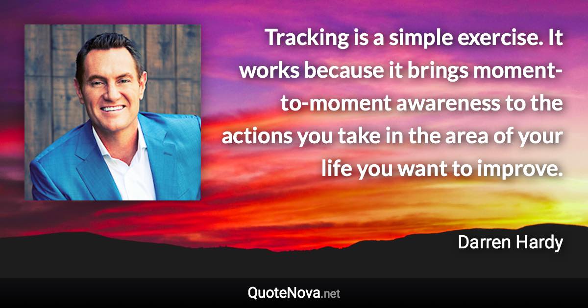 Tracking is a simple exercise. It works because it brings moment-to-moment awareness to the actions you take in the area of your life you want to improve. - Darren Hardy quote