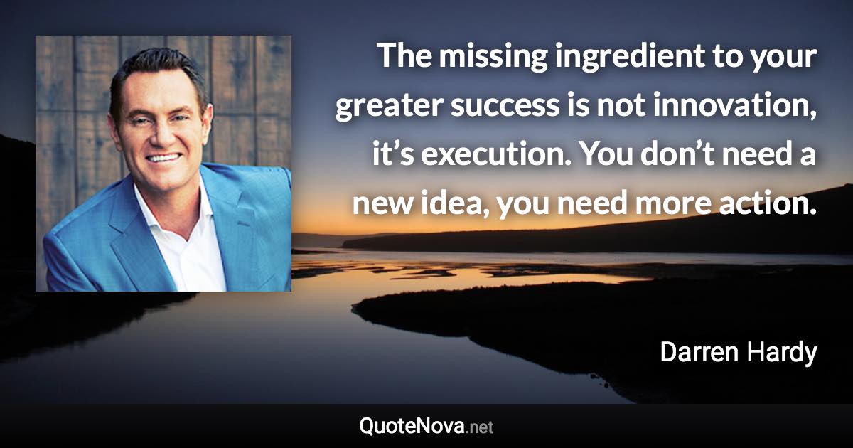 The missing ingredient to your greater success is not innovation, it’s execution. You don’t need a new idea, you need more action. - Darren Hardy quote