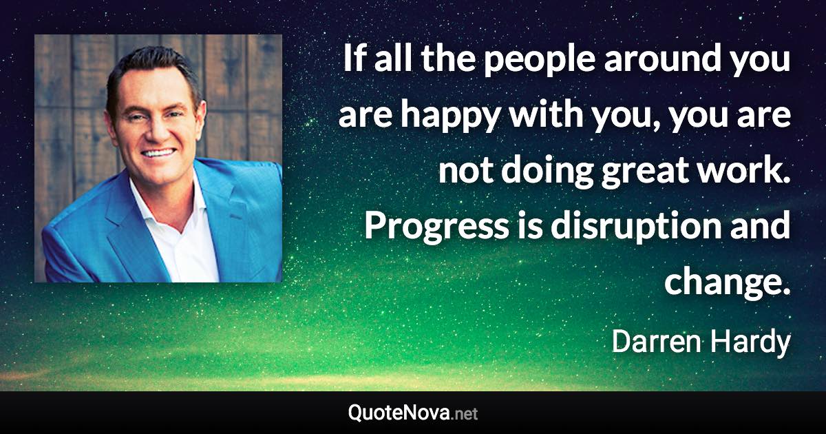 If all the people around you are happy with you, you are not doing great work. Progress is disruption and change. - Darren Hardy quote