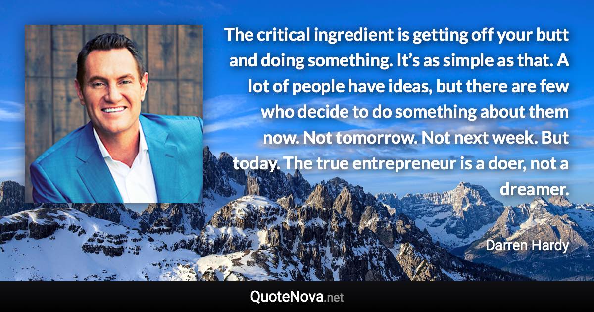 The critical ingredient is getting off your butt and doing something. It’s as simple as that. A lot of people have ideas, but there are few who decide to do something about them now. Not tomorrow. Not next week. But today. The true entrepreneur is a doer, not a dreamer. - Darren Hardy quote