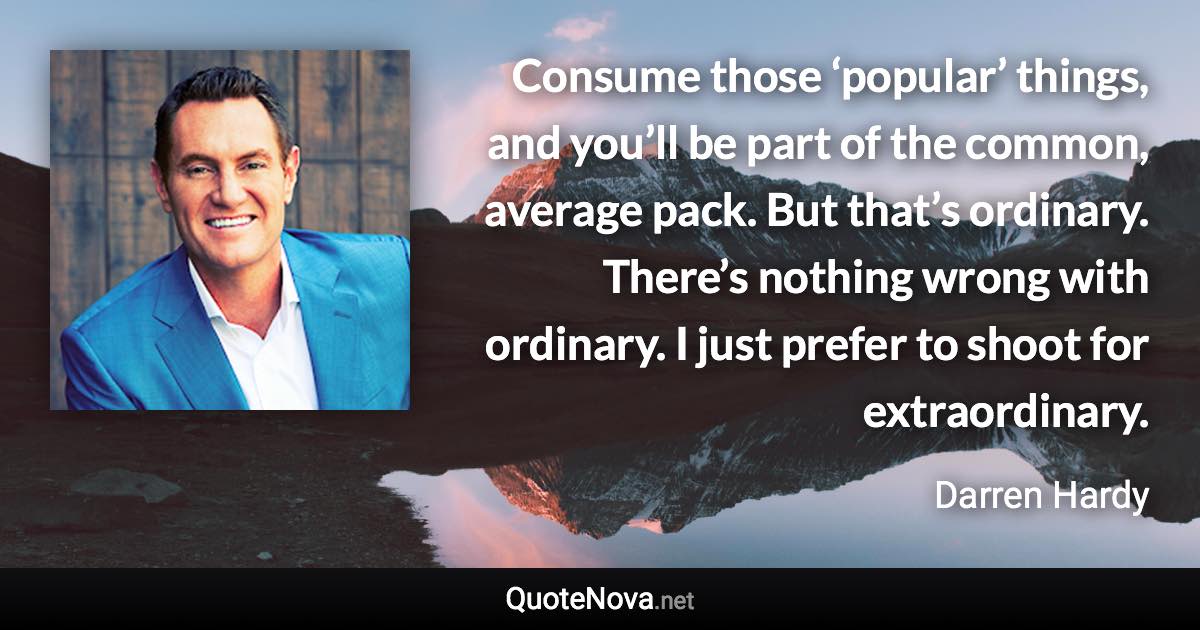 Consume those ‘popular’ things, and you’ll be part of the common, average pack. But that’s ordinary. There’s nothing wrong with ordinary. I just prefer to shoot for extraordinary. - Darren Hardy quote