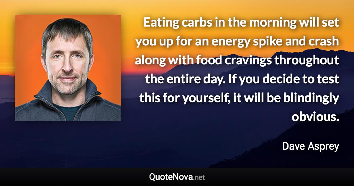 Eating carbs in the morning will set you up for an energy spike and crash along with food cravings throughout the entire day. If you decide to test this for yourself, it will be blindingly obvious. - Dave Asprey quote