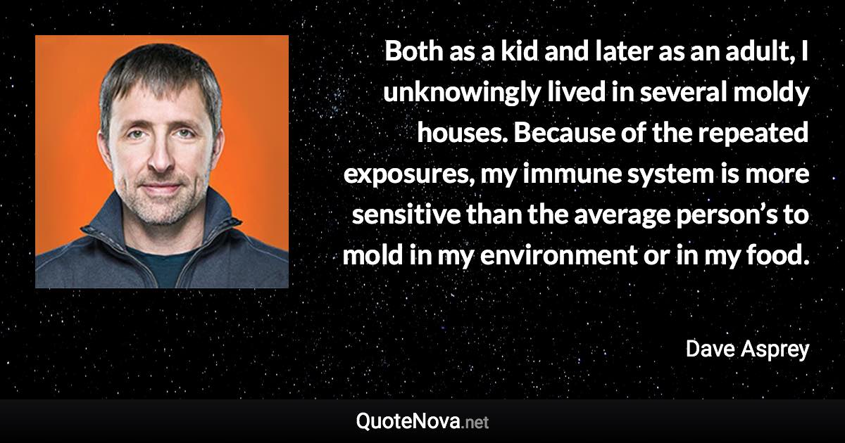 Both as a kid and later as an adult, I unknowingly lived in several moldy houses. Because of the repeated exposures, my immune system is more sensitive than the average person’s to mold in my environment or in my food. - Dave Asprey quote