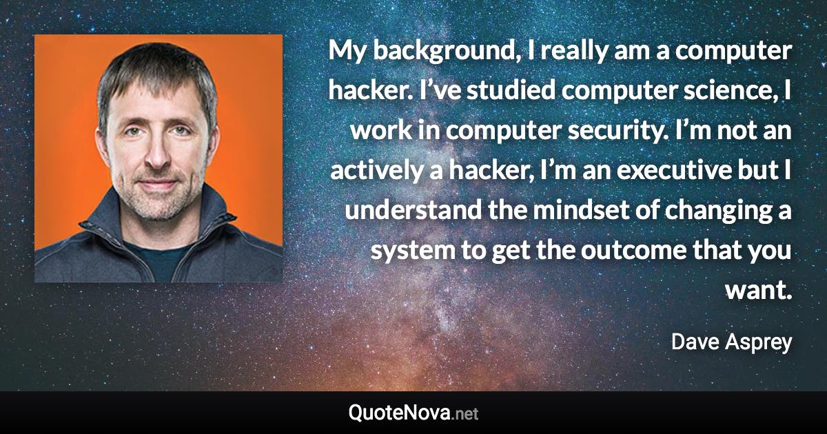 My background, I really am a computer hacker. I’ve studied computer science, I work in computer security. I’m not an actively a hacker, I’m an executive but I understand the mindset of changing a system to get the outcome that you want. - Dave Asprey quote